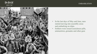 D-DAY
JUNE 6, 1944
• In the last days of May and June, men
started moving into assembly areas
and embarking on ships.
• Soldiers were issued seasickness pills,
ammunition, grenades and other gear.
EMBARKATION
 