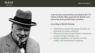 D-DAY
JUNE 6, 1944
PRE INVASION
A pre-invasion memorandum circulated in the U.S.
Chiefs of Staffs office noted that the British were
concerned about possible huge casualties.
According to British thinking:
• Allied forces should only engage Germans on
absolutely favorable conditions.
• Wherever Germans fought British or Americans
in equal strength, Germans won.
• German equipment was superior in all but
artillery and transportation categories.
 