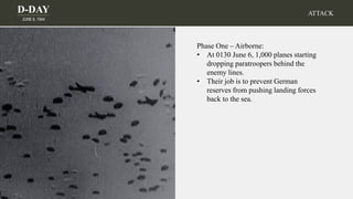 D-DAY
JUNE 6, 1944
ATTACK
Phase One – Airborne:
• At 0130 June 6, 1,000 planes starting
dropping paratroopers behind the
enemy lines.
• Their job is to prevent German
reserves from pushing landing forces
back to the sea.
 