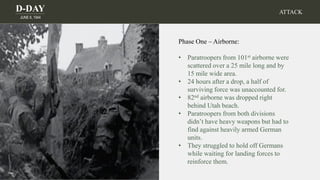 D-DAY
JUNE 6, 1944
ATTACK
Phase One – Airborne:
• Paratroopers from 101st airborne were
scattered over a 25 mile long and by
15 mile wide area.
• 24 hours after a drop, a half of
surviving force was unaccounted for.
• 82nd airborne was dropped right
behind Utah beach.
• Paratroopers from both divisions
didn’t have heavy weapons but had to
find against heavily armed German
units.
• They struggled to hold off Germans
while waiting for landing forces to
reinforce them.
 