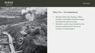 D-DAY
JUNE 6, 1944
Phase Two – Air bombardment:
• Shortly before the landing, Allied
bombers and fighter-bombers began
bombing German positions.
• Bombers could not go inland too far
because nobody knew the exact
location of paratroopers.
ATTACK
 