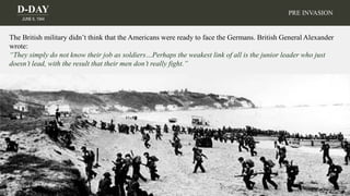 D-DAY
JUNE 6, 1944
The British military didn’t think that the Americans were ready to face the Germans. British General Alexander
wrote:
“They simply do not know their job as soldiers…Perhaps the weakest link of all is the junior leader who just
doesn’t lead, with the result that their men don’t really fight.”
PRE INVASION
 
