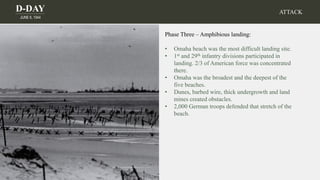 D-DAY
JUNE 6, 1944
ATTACK
Phase Three – Amphibious landing:
• Omaha beach was the most difficult landing site.
• 1st and 29th infantry divisions participated in
landing. 2/3 of American force was concentrated
there.
• Omaha was the broadest and the deepest of the
five beaches.
• Dunes, barbed wire, thick undergrowth and land
mines created obstacles.
• 2,000 German troops defended that stretch of the
beach.
 