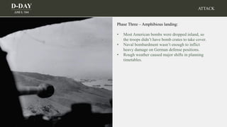 D-DAY
JUNE 6, 1944
Phase Three – Amphibious landing:
• Most American bombs were dropped inland, so
the troops didn’t have bomb crates to take cover.
• Naval bombardment wasn’t enough to inflict
heavy damage on German defense positions.
• Rough weather caused major shifts in planning
timetables.
ATTACK
 