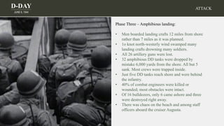 D-DAY
JUNE 6, 1944
Phase Three – Amphibious landing:
• Men boarded landing crafts 12 miles from shore
rather than 7 miles as it was planned.
• 1o knot north-westerly wind swamped many
landing crafts drowning many soldiers.
• All 26 artillery guns were lost.
• 32 amphibious DD tanks were dropped by
mistake 6,000 yards from the shore. All but 5
sank. Most crews were trapped inside.
• Just five DD tanks reach shore and were behind
the infantry.
• 40% of combat engineers were killed or
wounded; most obstacles were intact.
• Of 16 bulldozers, only 6 came ashore and three
were destroyed right away.
• There was chaos on the beach and among staff
officers aboard the cruiser Augusta.
ATTACK
 