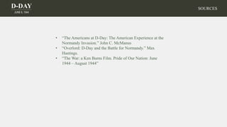 D-DAY
JUNE 6, 1944
SOURCES
• “The Americans at D-Day: The American Experience at the
Normandy Invasion.” John C. McManus
• “Overlord: D-Day and the Battle for Normandy.” Max
Hastings.
• “The War: a Ken Burns Film. Pride of Our Nation: June
1944 – August 1944”
 