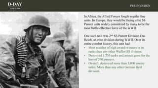 D-DAY
JUNE 6, 1944
In Africa, the Allied Forces fought regular line
units. In Europe, they would be facing elite SS
Panzer units widely considered by many to be the
most battle effective force of the WWII.
One such unit was 2nd SS Panzer Division Das
Reich, an elite division during WWII. Over its
entire combat history, this unit had:
• Most number of high award-winners in its
ranks than any other Waffen SS division.
• Destroyed 1,730 tanks and assault guns for the
loss of 500 panzers.
• Overall, destroyed more than 3,000 enemy
tanks. More than any other German field
division.
PRE INVASION
 