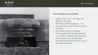 D-DAY
JUNE 6, 1944
PRE INVASION
Some limiting factors included:
• Radius of air cover – the range of a
Spitfire, 150 miles.
• The limits of beach capacity – not
enough space to unload large numbers
of troops.
• The length of the sea crossing.
• The strength of the German defenses:
1,670 miles of fortified gun positions,
observation towers, bunkers that
stretched from Denmark all the way to
the Spanish frontier.
 