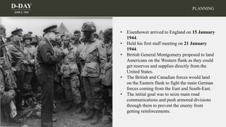 D-DAY
JUNE 6, 1944
• Eisenhower arrived to England on 15 January
1944.
• Held his first staff meeting on 21 January
1944.
• British General Montgomery proposed to land
Americans on the Western flank as they could
get reserves and supplies directly from the
United States.
• The British and Canadian forces would land
on the Eastern flank to fight the main German
forces coming from the East and South-East.
• The initial goal was to seize main road
communications and push armored divisions
through them to prevent the enemy from
getting reinforcements.
PLANNING
 