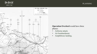 D-DAY
JUNE 6, 1944
PLANNING
Operation Overlord would have three
phases:
• Airborne attack.
• Air bombardment.
• Amphibious landing.
 