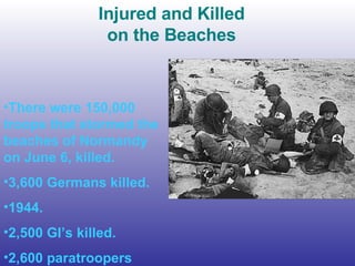 Injured and Killed on the Beaches There were 150,000 troops that stormed the beaches of Normandy on June 6, killed. 3,600 Germans killed. 1944. 2,500 GI’s killed.  2,600 paratroopers 
