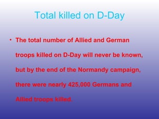 Total killed on D-Day The total number of Allied and German troops killed on D-Day will never be known, but by the end of the Normandy campaign, there were nearly 425,000 Germans and Allied troops killed.   