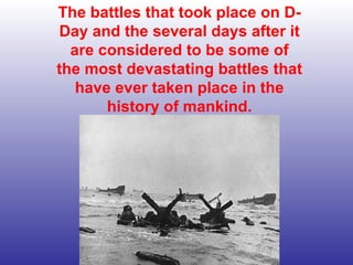 The battles that took place on D-Day and the several days after it are considered to be some of the most devastating battles that have ever taken place in the history of mankind. 