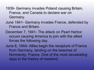 1939- Germany invades Poland causing Britain, France, and Canada to declare war on Germany. June 1941- Germany invades France, defended by France and Britain. December 7, 1941- The attack on Pearl Harbor occurs causing America to join with the allied forces the following day. June 6, 1944- Allies begin the recapture of France from Germany, landing on the beaches of Normandy, France. One of the most devastating days in the history of mankind. 