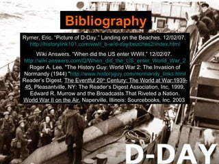 Bibliography Rymer,   Eric. “Picture of D-Day.” Landing on the Beaches. 12/02/07.  http://historylink101.com/wwII_b-w/d-day/beaches2/index.html Wiki Answers. “When did the US enter WWII.” 12/02/07.  http://wiki.answers.com/Q/When_did_the_US_enter_World_War_2 Roger A. Lee. "The History Guy: World War 2: The Invasion of Normandy (1944) " http://www.historyguy.com/normandy_links.html Reader’s Digest.  The Eventful 20 th  Century: The World at War:1939-45.  Pleasantville, NY: The Reader’s Digest Association, Inc, 1999. Edward R. Murrow and the Broadcasts That Riveted a Nation.  World War II on the Air.  Naperville, Illinois: Sourcebooks, Inc. 2003  