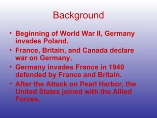 Background Beginning of World War II, Germany invades Poland. France, Britain, and Canada declare war on Germany. Germany invades France in 1940 defended by France and Britain. After the Attack on Pearl Harbor, the United States joined with the Allied Forces. 