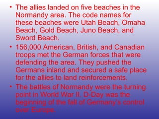 The allies landed on five beaches in the Normandy area. The code names for these beaches were Utah Beach, Omaha Beach, Gold Beach, Juno Beach, and Sword Beach. 156,000 American, British, and Canadian troops met the German forces that were defending the area. They pushed the Germans inland and secured a safe place for the allies to land reinforcements. The battles of Normandy were the turning point in World War II. D-Day was the beginning of the fall of Germany’s control   over Europe. 