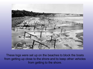 These logs were set up on the beaches to block the boats from getting up close to the shore and to keep other vehicles from getting to the shore. 