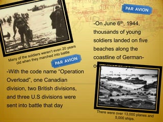 -On June 6th, 1944,
                                   thousands of young
                                   soldiers landed on five
                                   beaches along the
                                   coastline of German-
                                   occupied France.
-With the code name “Operation
Overload”, one Canadian
division, two British divisions,
and three U.S divisions were
sent into battle that day
 