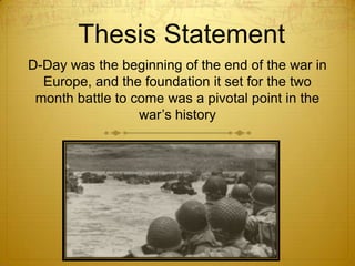 Thesis Statement
D-Day was the beginning of the end of the war in
  Europe, and the foundation it set for the two
 month battle to come was a pivotal point in the
                  war’s history
 