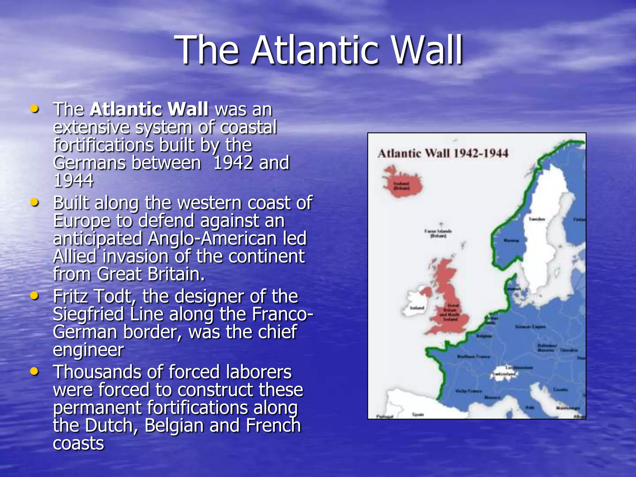The Atlantic WallThe Atlantic Wall was an extensive system of coastal fortifications built by the Germans between  1942 and 1944 Built along the western coast of Europe to defend against an anticipated Anglo-American led Allied invasion of the continent from Great Britain.Fritz Todt, the designer of the Siegfried Line along the Franco-German border, was the chief engineer Thousands of forced laborers were forced to construct these permanent fortifications along the Dutch, Belgian and French coasts