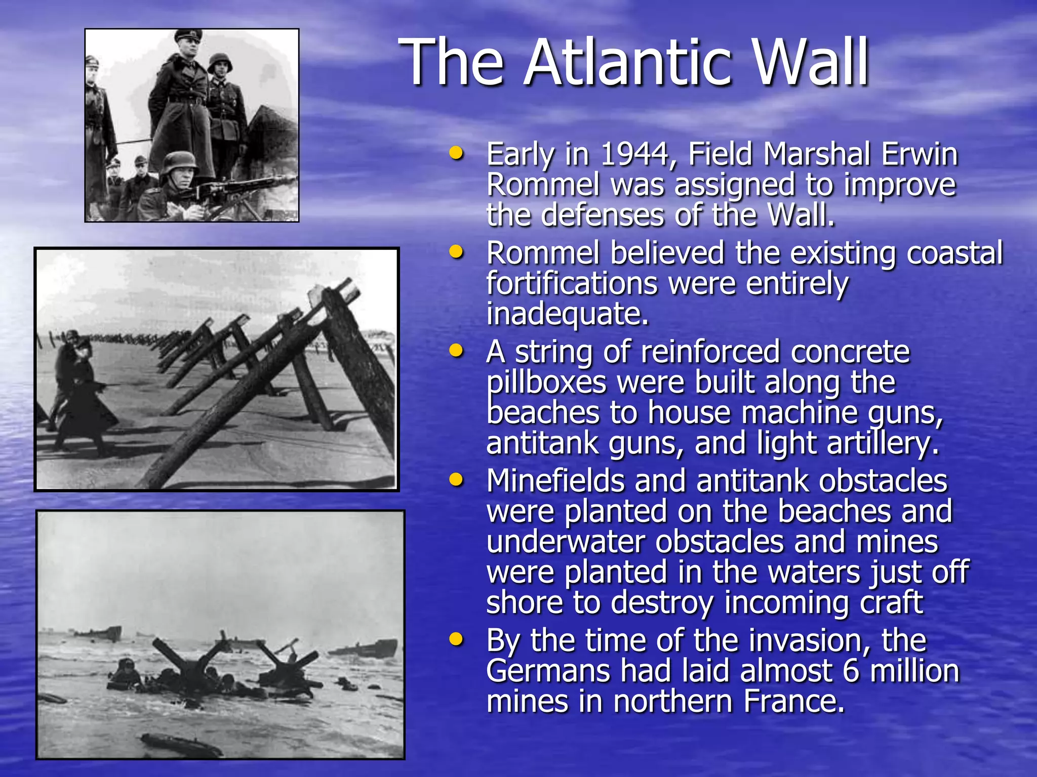 The Atlantic WallEarly in 1944, Field Marshal Erwin Rommel was assigned to improve the defenses of the Wall. Rommel believed the existing coastal fortifications were entirely inadequate.A string of reinforced concrete pillboxes were built along the beaches to house machine guns, antitank guns, and light artillery. Minefields and antitank obstacles were planted on the beaches and underwater obstacles and mines were planted in the waters just off shore to destroy incoming craftBy the time of the invasion, the Germans had laid almost 6 million mines in northern France. 