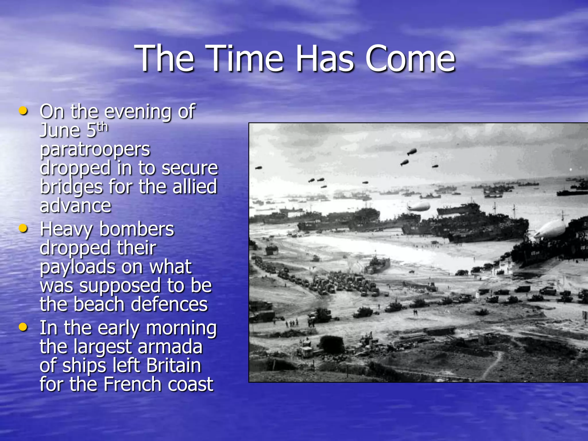 The Time Has ComeOn the evening of June 5th paratroopers dropped in to secure bridges for the allied advanceHeavy bombers dropped their payloads on what was supposed to be the beach defencesIn the early morning the largest armada of ships left Britain for the French coast