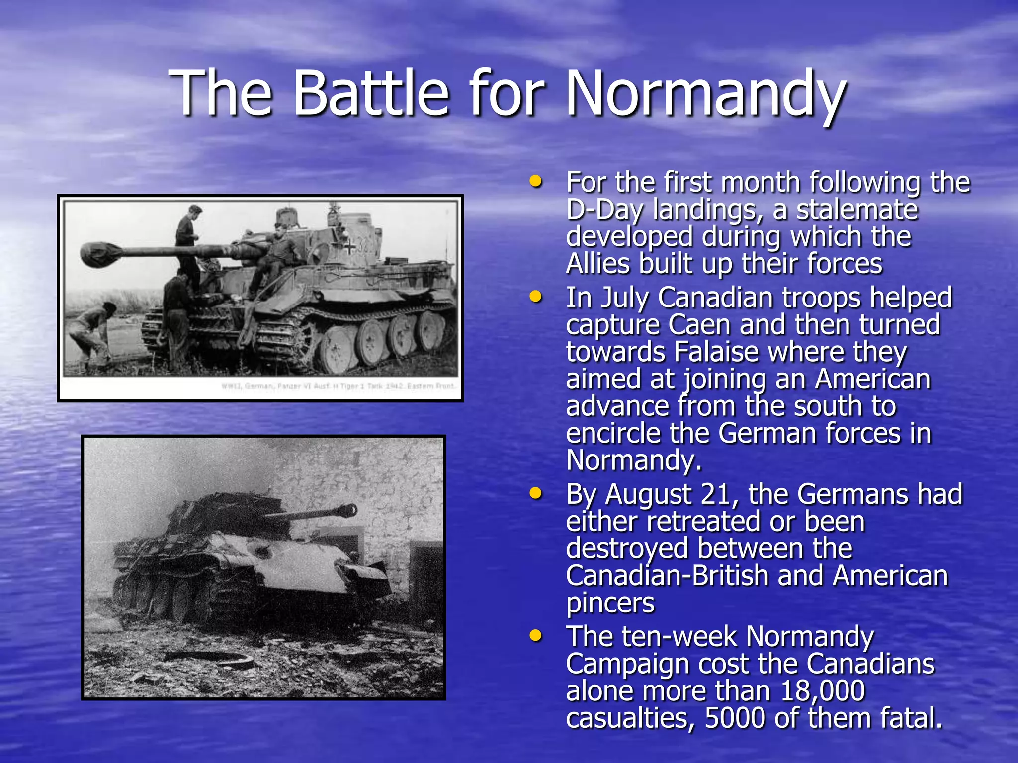 The Battle for NormandyFor the first month following the D-Day landings, a stalemate developed during which the Allies built up their forces In July Canadian troops helped capture Caen and then turned towards Falaise where they aimed at joining an American advance from the south to encircle the German forces in Normandy. By August 21, the Germans had either retreated or been destroyed between the Canadian-British and American pincers The ten-week Normandy Campaign cost the Canadians alone more than 18,000 casualties, 5000 of them fatal. 