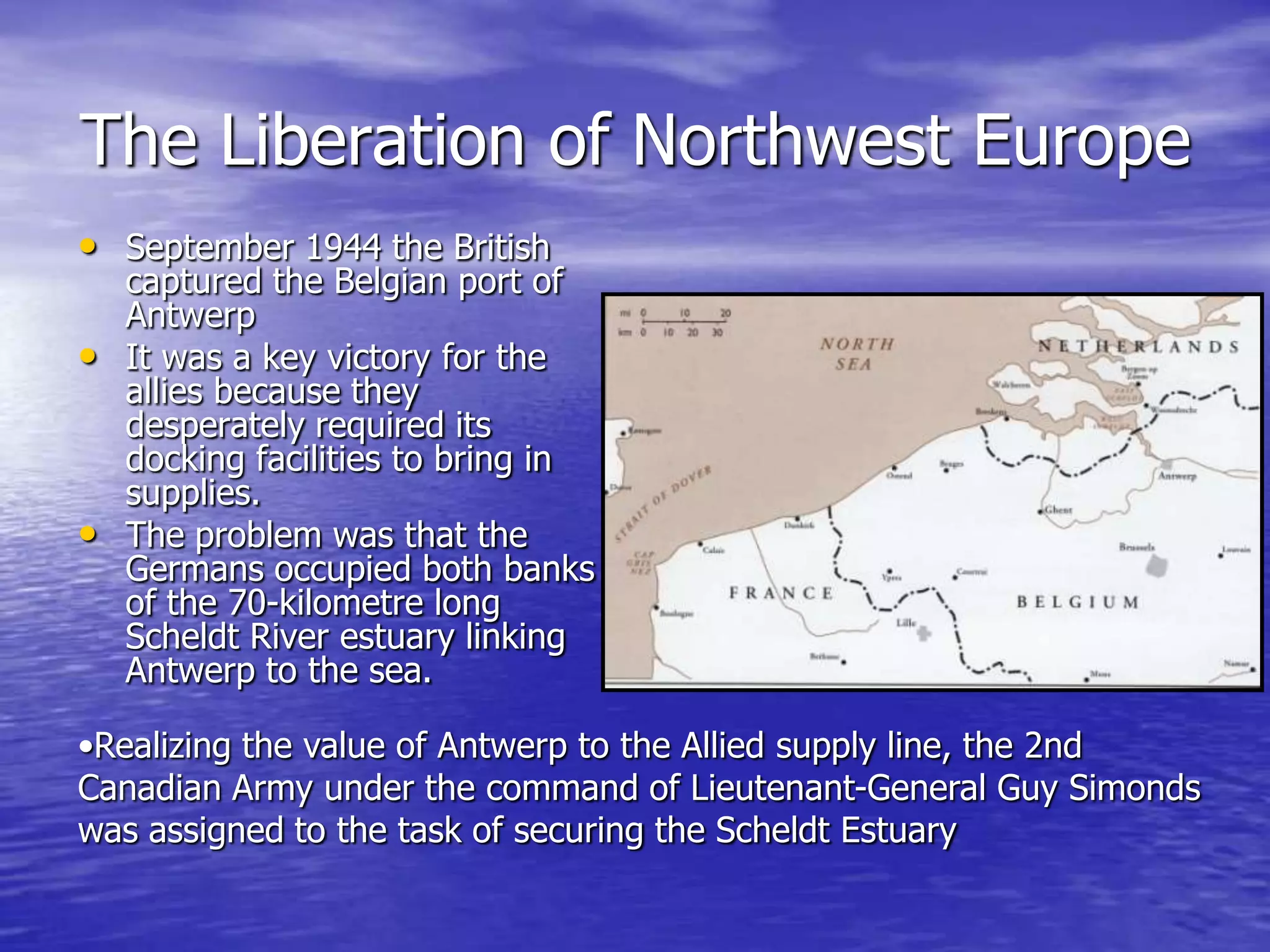 The Liberation of Northwest EuropeSeptember 1944 the British captured the Belgian port of Antwerp It was a key victory for the allies because they  desperately required its docking facilities to bring in supplies. The problem was that the Germans occupied both banks of the 70-kilometre long Scheldt River estuary linking Antwerp to the sea. Realizing the value of Antwerp to the Allied supply line, the 2nd Canadian Army under the command of Lieutenant-General Guy Simonds was assigned to the task of securing the Scheldt EstuaryThe Final DaysIn April 1945, the battle is coming to a close. On the 30th April, Hitler commits suicide  together with his mistress Eva Braun hours after they were married. Hitler gave strict orders for his body to be burned, so that his enemies wouldn't do what they had done to Mussolini, who was publicly displayed hanging upside down. 
