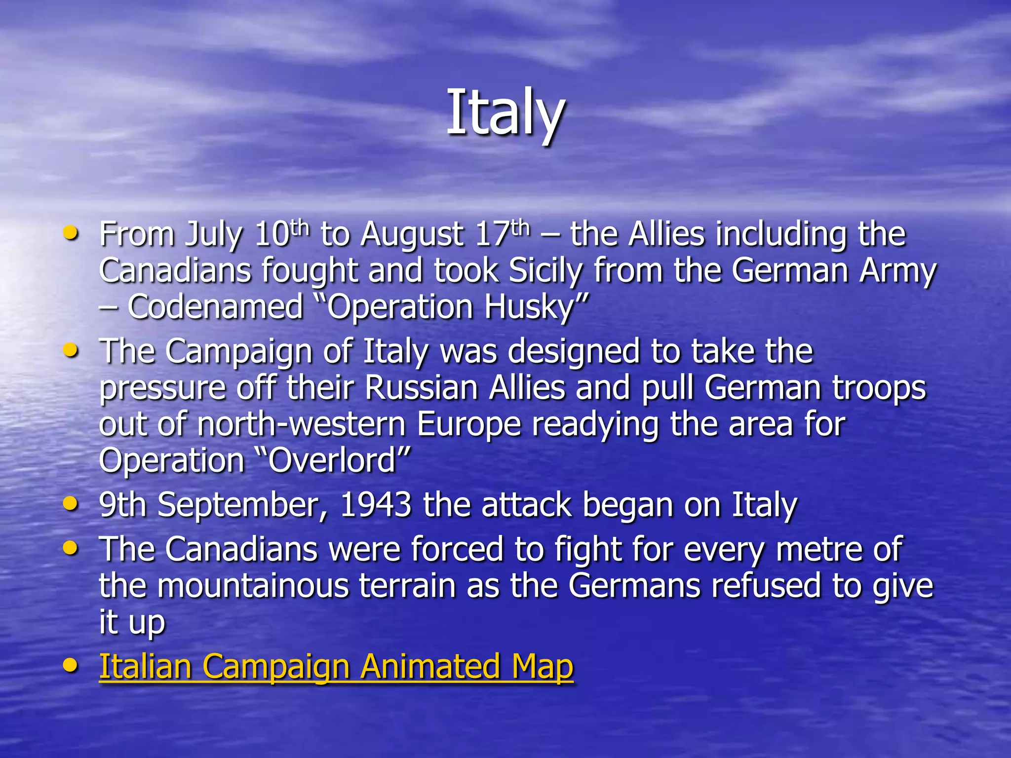 ItalyFrom July 10th to August 17th – the Allies including the Canadians fought and took Sicily from the German Army – Codenamed “Operation Husky”The Campaign of Italy was designed to take the pressure off their Russian Allies and pull German troops out of north-western Europe readying the area for Operation “Overlord”9th September, 1943 the attack began on ItalyThe Canadians were forced to fight for every metre of the mountainous terrain as the Germans refused to give it upItalian Campaign Animated Map