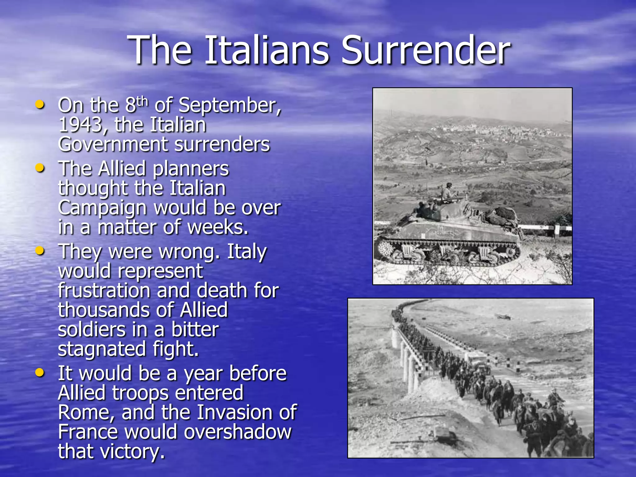 The Italians SurrenderOn the 8th of September, 1943, the Italian Government surrendersThe Allied planners thought the Italian Campaign would be over in a matter of weeks.They were wrong. Italy would represent frustration and death for thousands of Allied soldiers in a bitter stagnated fight. It would be a year before Allied troops entered Rome, and the Invasion of France would overshadow that victory.