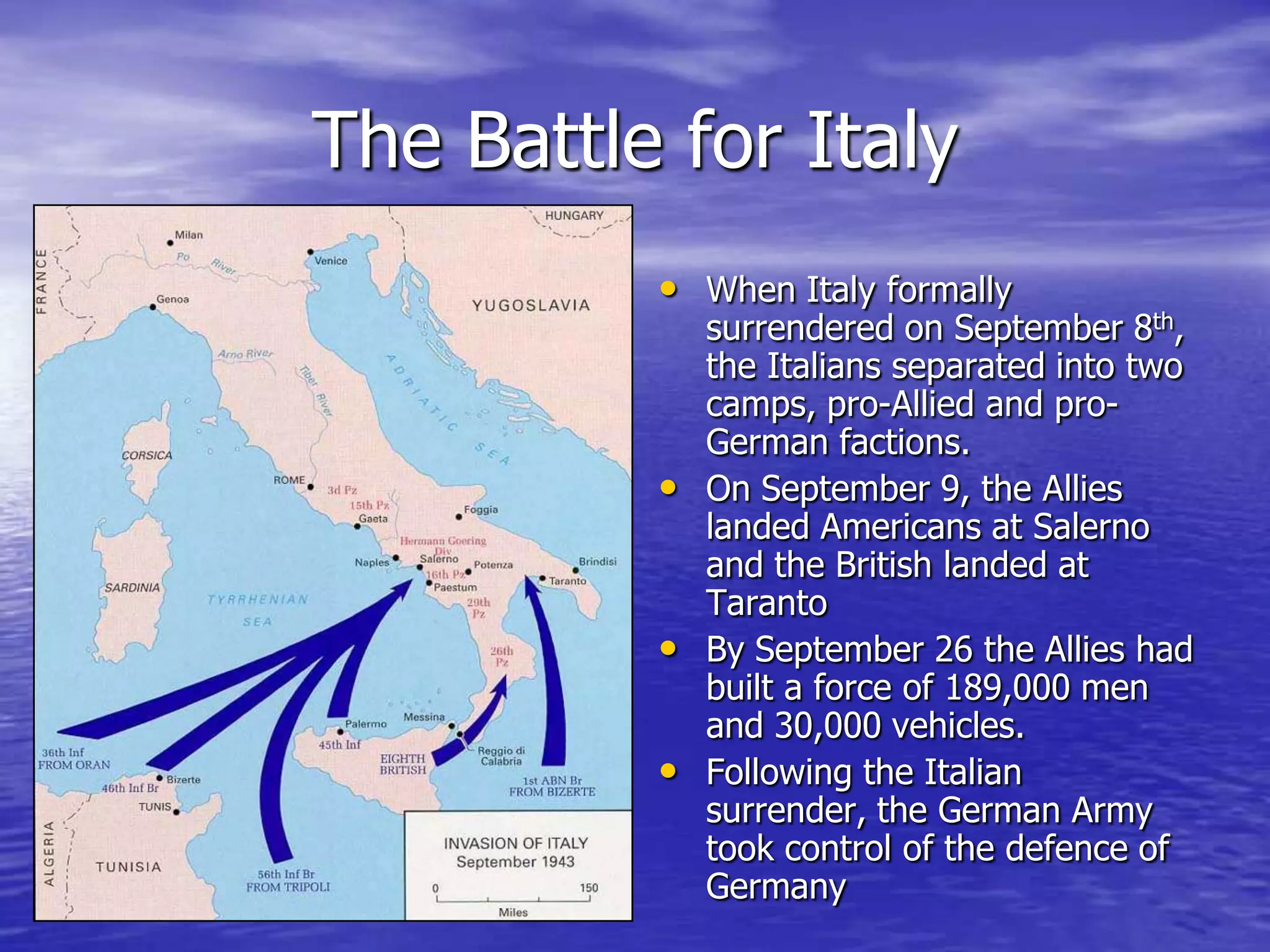 The Battle for ItalyWhen Italy formally surrendered on September 8th, the Italians separated into two camps, pro-Allied and pro-German factions. On September 9, the Allies landed Americans at Salerno and the British landed at TarantoBy September 26 the Allies had built a force of 189,000 men and 30,000 vehicles. Following the Italian surrender, the German Army took control of the defence of Germany