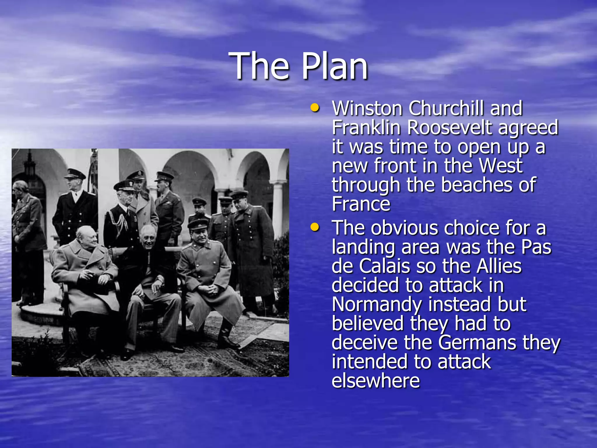 The PlanWinston Churchill and Franklin Roosevelt agreed it was time to open up a new front in the West through the beaches of FranceThe obvious choice for a landing area was the Pas de Calais so the Allies decided to attack in Normandy instead but believed they had to deceive the Germans they intended to attack elsewhere