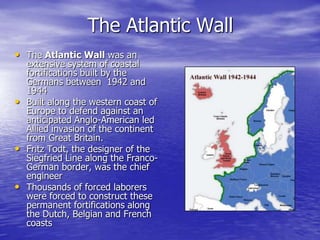 The Atlantic WallThe Atlantic Wall was an extensive system of coastal fortifications built by the Germans between  1942 and 1944 Built along the western coast of Europe to defend against an anticipated Anglo-American led Allied invasion of the continent from Great Britain.Fritz Todt, the designer of the Siegfried Line along the Franco-German border, was the chief engineer Thousands of forced laborers were forced to construct these permanent fortifications along the Dutch, Belgian and French coasts