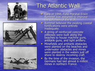 The Atlantic WallEarly in 1944, Field Marshal Erwin Rommel was assigned to improve the defenses of the Wall. Rommel believed the existing coastal fortifications were entirely inadequate.A string of reinforced concrete pillboxes were built along the beaches to house machine guns, antitank guns, and light artillery. Minefields and antitank obstacles were planted on the beaches and underwater obstacles and mines were planted in the waters just off shore to destroy incoming craftBy the time of the invasion, the Germans had laid almost 6 million mines in northern France. 