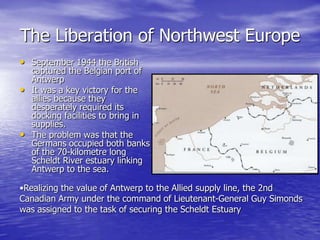 The Liberation of Northwest EuropeSeptember 1944 the British captured the Belgian port of Antwerp It was a key victory for the allies because they  desperately required its docking facilities to bring in supplies. The problem was that the Germans occupied both banks of the 70-kilometre long Scheldt River estuary linking Antwerp to the sea. Realizing the value of Antwerp to the Allied supply line, the 2nd Canadian Army under the command of Lieutenant-General Guy Simonds was assigned to the task of securing the Scheldt EstuaryThe Final DaysIn April 1945, the battle is coming to a close. On the 30th April, Hitler commits suicide  together with his mistress Eva Braun hours after they were married. Hitler gave strict orders for his body to be burned, so that his enemies wouldn't do what they had done to Mussolini, who was publicly displayed hanging upside down. 