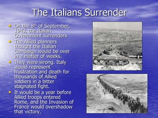The Italians SurrenderOn the 8th of September, 1943, the Italian Government surrendersThe Allied planners thought the Italian Campaign would be over in a matter of weeks.They were wrong. Italy would represent frustration and death for thousands of Allied soldiers in a bitter stagnated fight. It would be a year before Allied troops entered Rome, and the Invasion of France would overshadow that victory.
