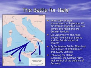 The Battle for ItalyWhen Italy formally surrendered on September 8th, the Italians separated into two camps, pro-Allied and pro-German factions. On September 9, the Allies landed Americans at Salerno and the British landed at TarantoBy September 26 the Allies had built a force of 189,000 men and 30,000 vehicles. Following the Italian surrender, the German Army took control of the defence of Germany