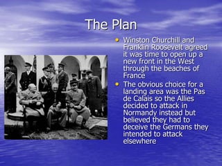 The PlanWinston Churchill and Franklin Roosevelt agreed it was time to open up a new front in the West through the beaches of FranceThe obvious choice for a landing area was the Pas de Calais so the Allies decided to attack in Normandy instead but believed they had to deceive the Germans they intended to attack elsewhere