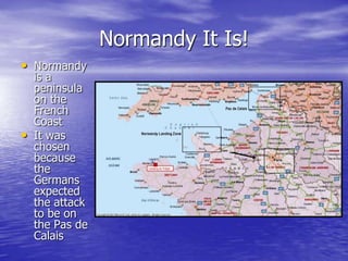 Normandy It Is!Normandy is a peninsula on the French CoastIt was chosen because the Germans expected the attack to be on the Pas de Calais