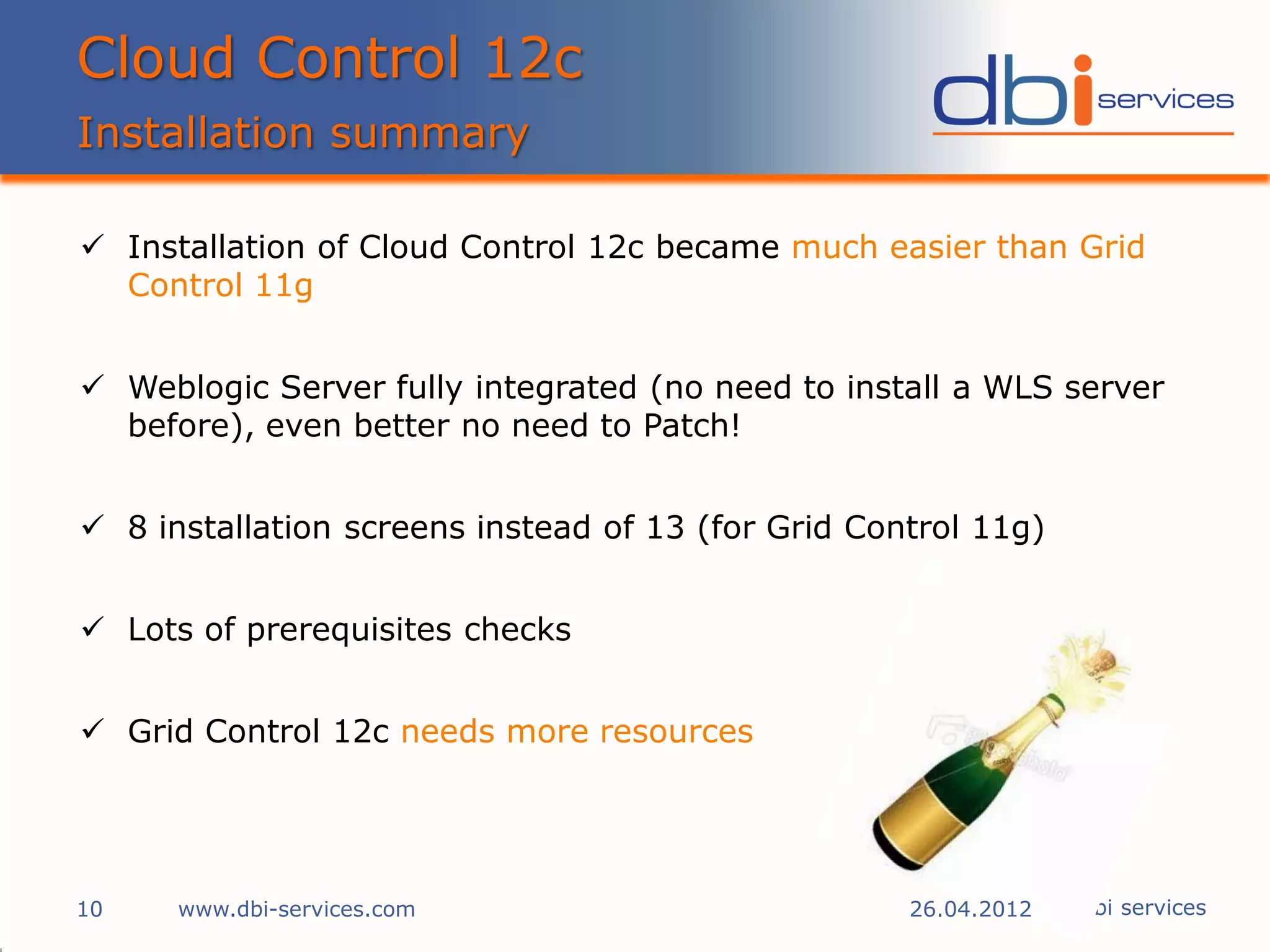 Cloud Control 12c
Installation summary

 Installation of Cloud Control 12c became much easier than Grid
  Control 11g


 Weblogic Server fully integrated (no need to install a WLS server
  before), even better no need to Patch!


 8 installation screens instead of 13 (for Grid Control 11g)


 Lots of prerequisites checks


 Grid Control 12c needs more resources




10    www.dbi-services.com                          26.04.2012 © dbi services
 
