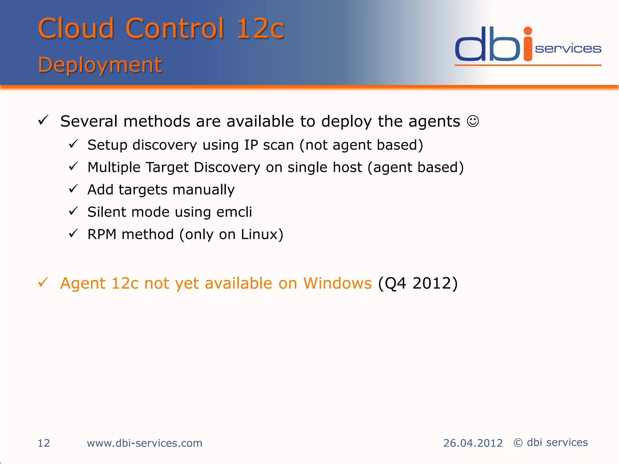 Cloud Control 12c
Deployment

 Several methods are available to deploy the agents 
      Setup discovery using IP scan (not agent based)
      Multiple Target Discovery on single host (agent based)
      Add targets manually
      Silent mode using emcli
      RPM method (only on Linux)


 Agent 12c not yet available on Windows (Q4 2012)




12     www.dbi-services.com                               26.04.2012 © dbi services
 