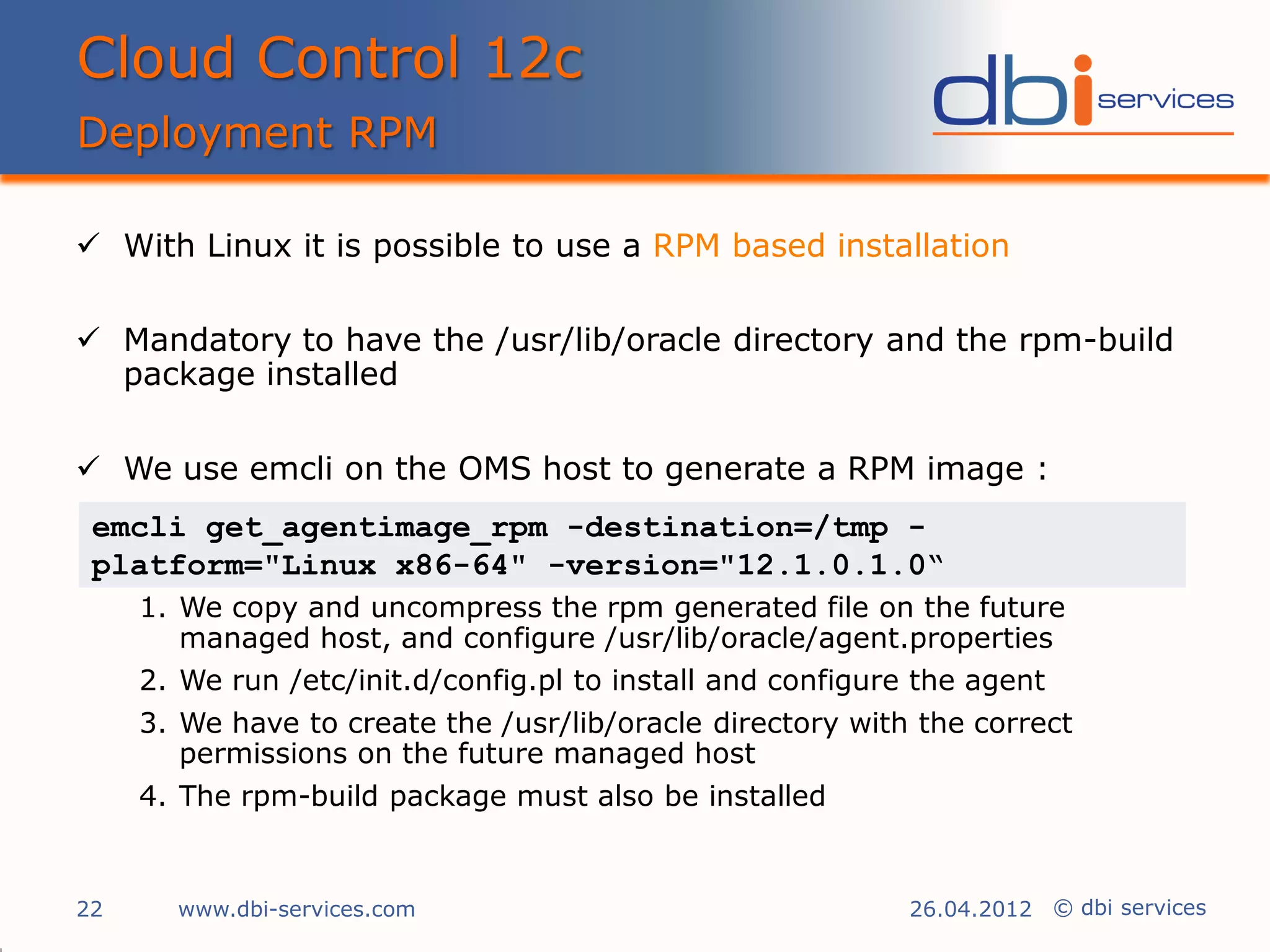 Cloud Control 12c
Deployment RPM

 With Linux it is possible to use a RPM based installation

 Mandatory to have the /usr/lib/oracle directory and the rpm-build
  package installed

 We use emcli on the OMS host to generate a RPM image :
 emcli get_agentimage_rpm -destination=/tmp -
 platform="Linux x86-64" -version="12.1.0.1.0“
     1. We copy and uncompress the rpm generated file on the future
        managed host, and configure /usr/lib/oracle/agent.properties
     2. We run /etc/init.d/config.pl to install and configure the agent
     3. We have to create the /usr/lib/oracle directory with the correct
        permissions on the future managed host
     4. The rpm-build package must also be installed


22     www.dbi-services.com                                 26.04.2012 © dbi services
 
