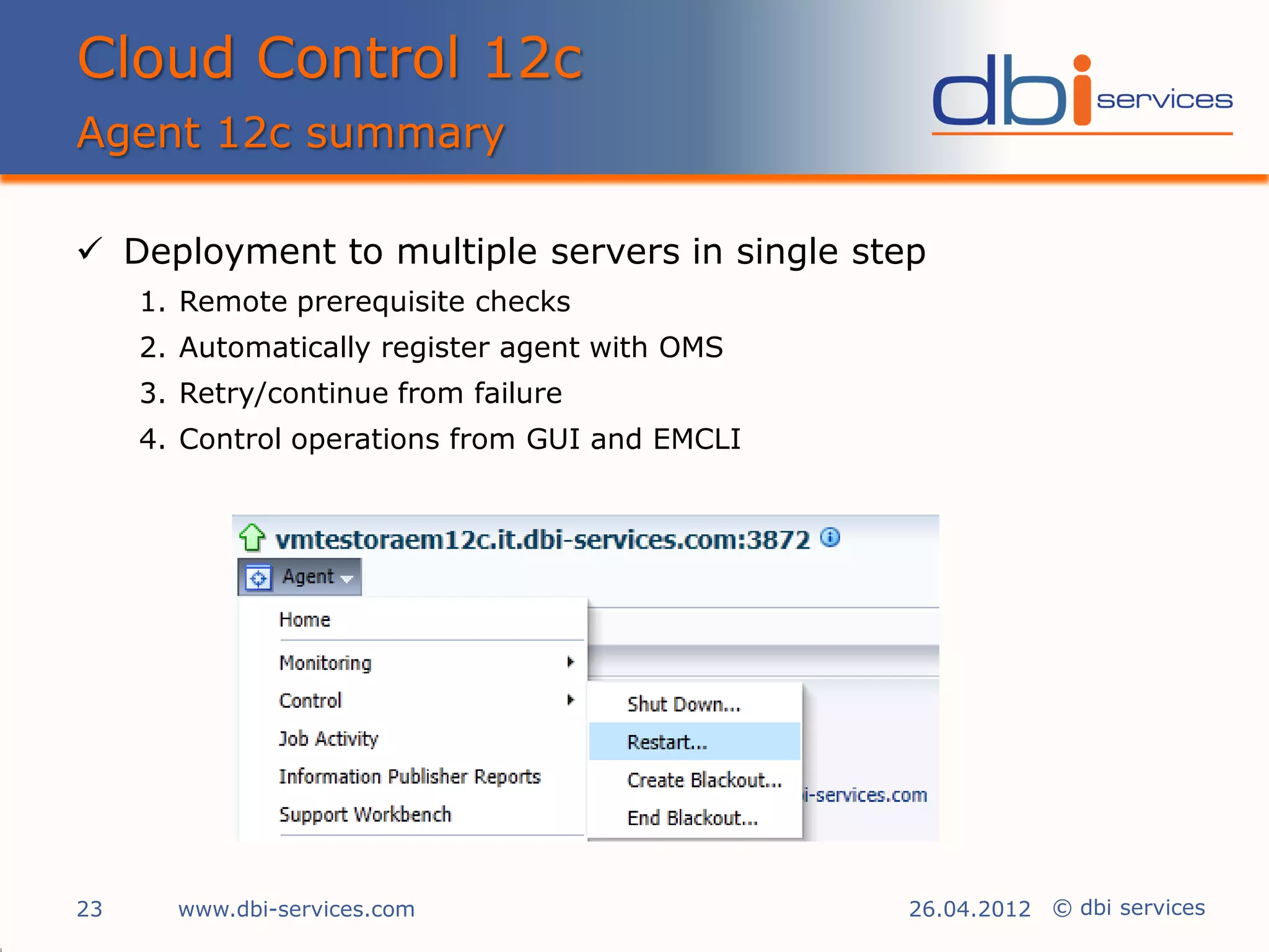 Cloud Control 12c
Agent 12c summary

 Deployment to multiple servers in single step
     1. Remote prerequisite checks
     2. Automatically register agent with OMS
     3. Retry/continue from failure
     4. Control operations from GUI and EMCLI




23     www.dbi-services.com                     26.04.2012 © dbi services
 