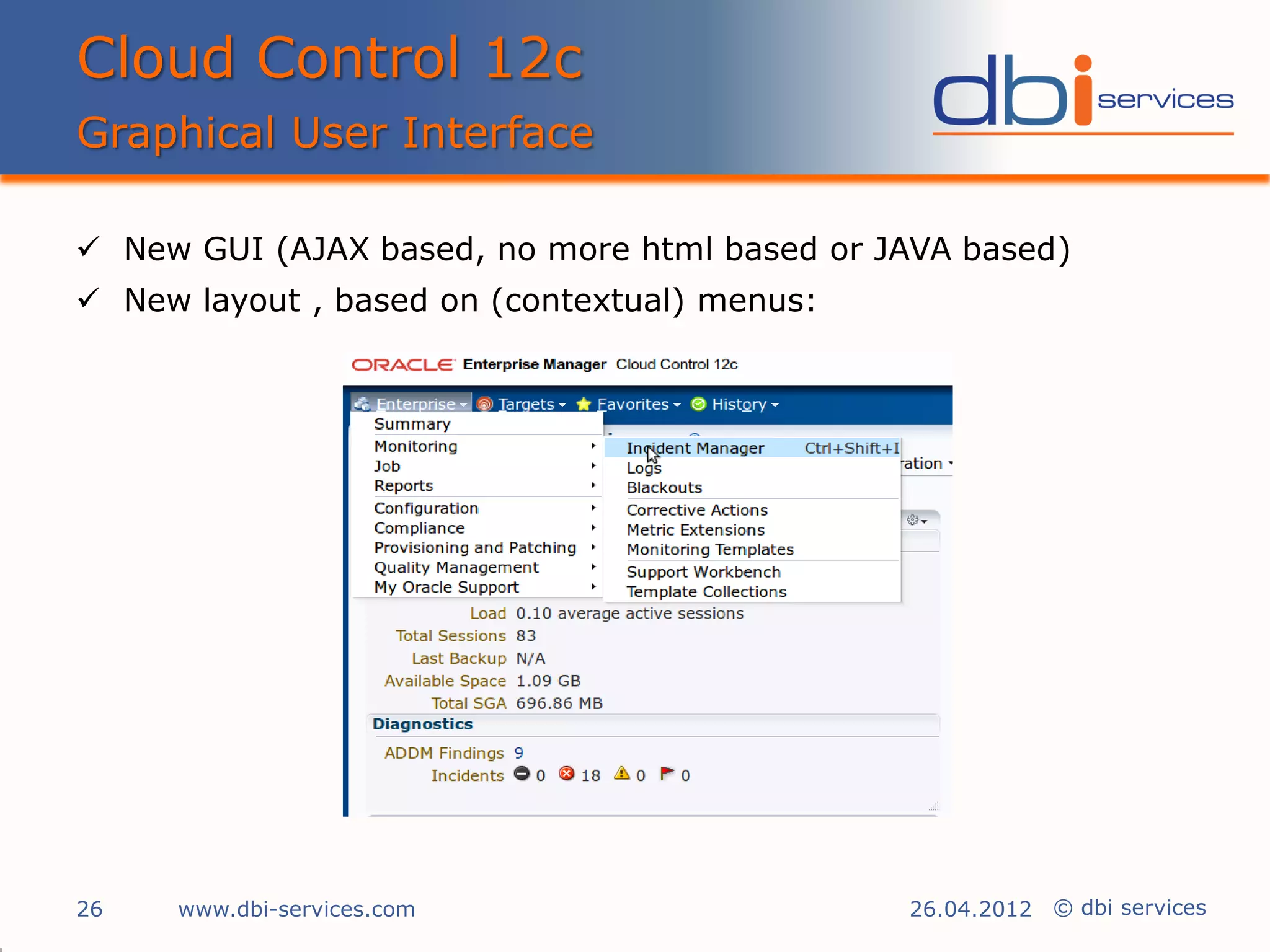 Cloud Control 12c
Graphical User Interface

 New GUI (AJAX based, no more html based or JAVA based)
 New layout , based on (contextual) menus:




26   www.dbi-services.com                     26.04.2012 © dbi services
 
