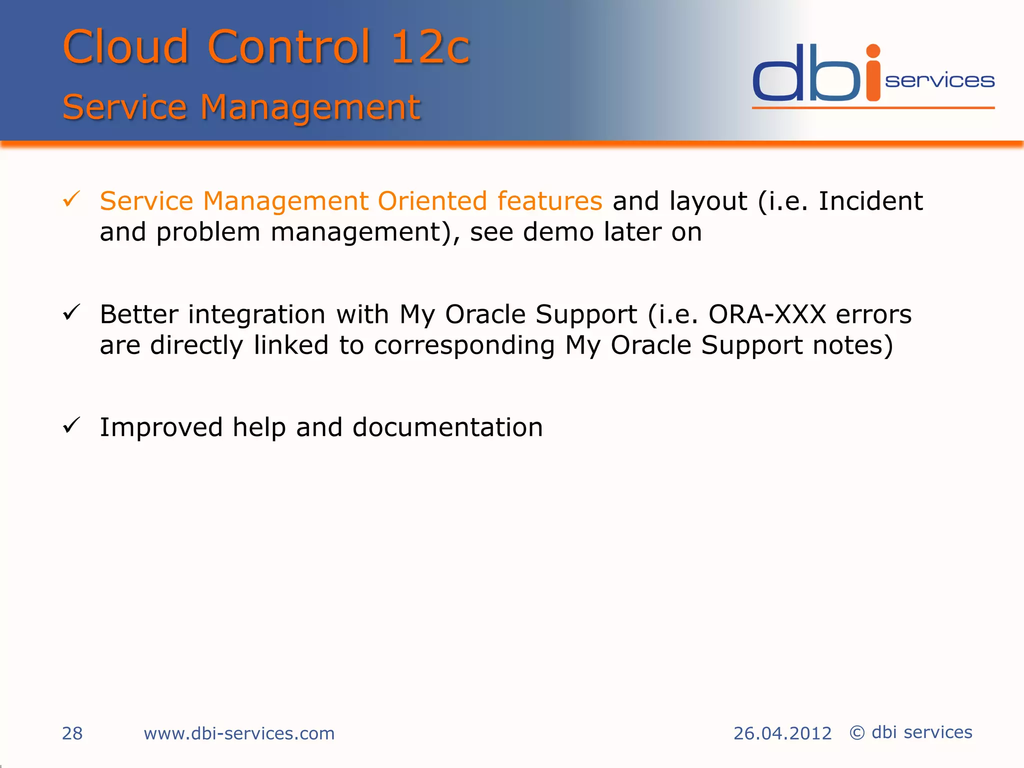 Cloud Control 12c
Service Management

 Service Management Oriented features and layout (i.e. Incident
  and problem management), see demo later on


 Better integration with My Oracle Support (i.e. ORA-XXX errors
  are directly linked to corresponding My Oracle Support notes)


 Improved help and documentation




28    www.dbi-services.com                        26.04.2012 © dbi services
 
