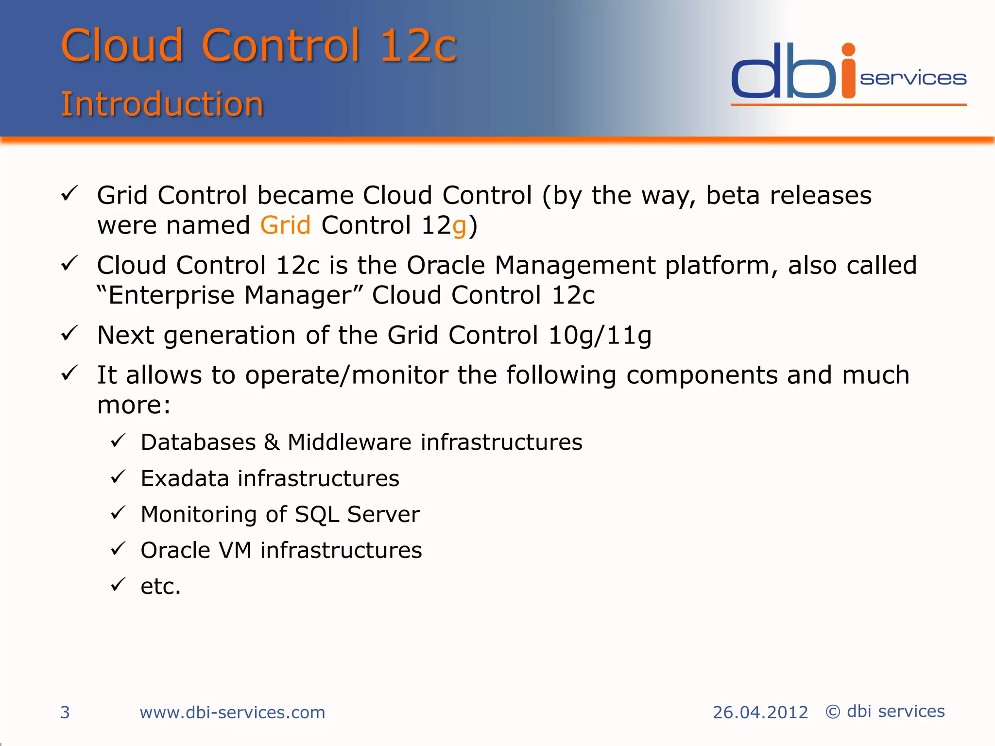 Cloud Control 12c
Introduction

 Grid Control became Cloud Control (by the way, beta releases
  were named Grid Control 12g)
 Cloud Control 12c is the Oracle Management platform, also called
  “Enterprise Manager” Cloud Control 12c
 Next generation of the Grid Control 10g/11g
 It allows to operate/monitor the following components and much
  more:
     Databases & Middleware infrastructures
     Exadata infrastructures
     Monitoring of SQL Server
     Oracle VM infrastructures
     etc.




3     www.dbi-services.com                        26.04.2012 © dbi services
 