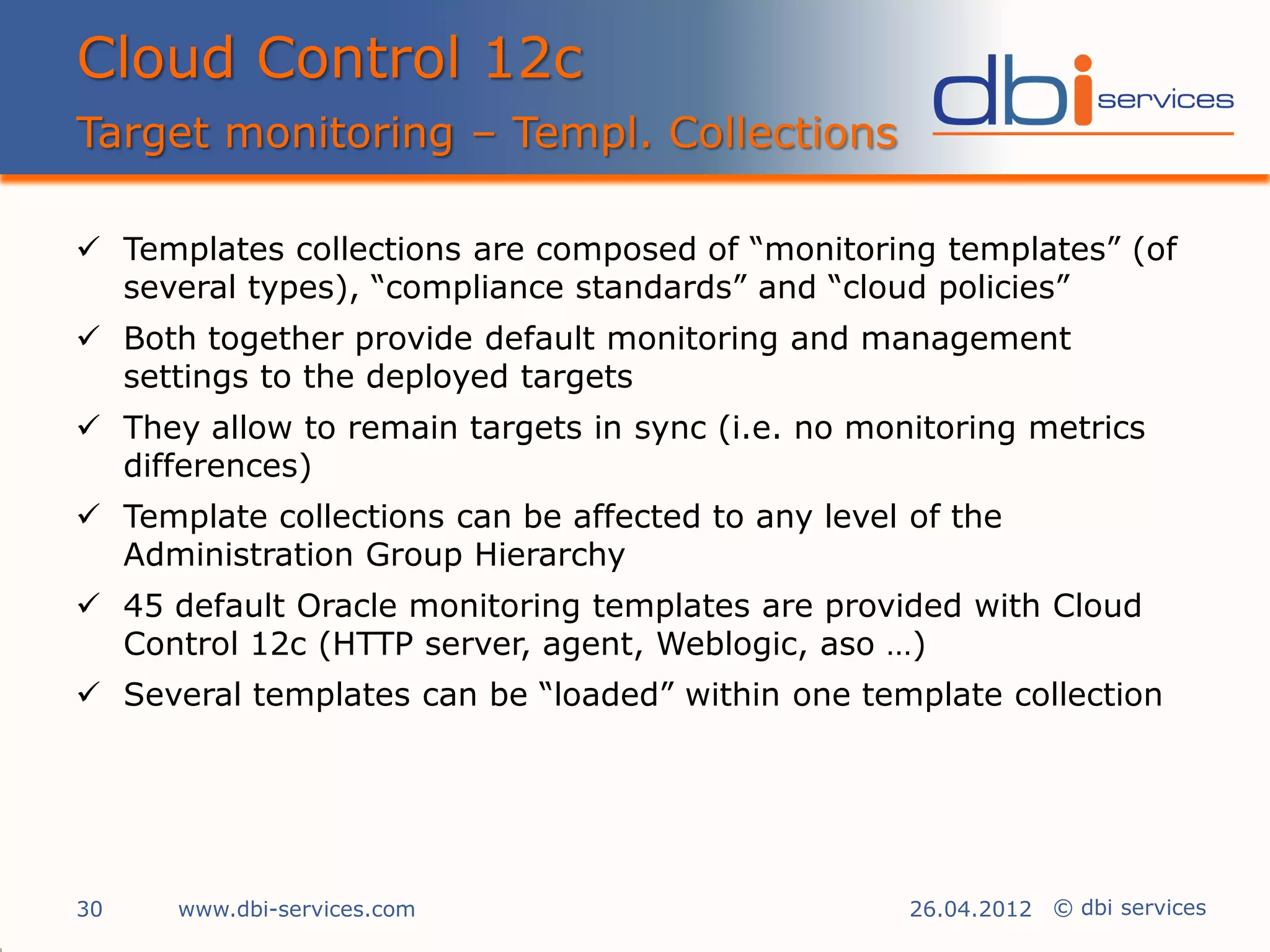 Cloud Control 12c
Target monitoring – Templ. Collections

 Templates collections are composed of “monitoring templates” (of
  several types), “compliance standards” and “cloud policies”
 Both together provide default monitoring and management
  settings to the deployed targets
 They allow to remain targets in sync (i.e. no monitoring metrics
  differences)
 Template collections can be affected to any level of the
  Administration Group Hierarchy
 45 default Oracle monitoring templates are provided with Cloud
  Control 12c (HTTP server, agent, Weblogic, aso …)
 Several templates can be “loaded” within one template collection




30    www.dbi-services.com                          26.04.2012 © dbi services
 