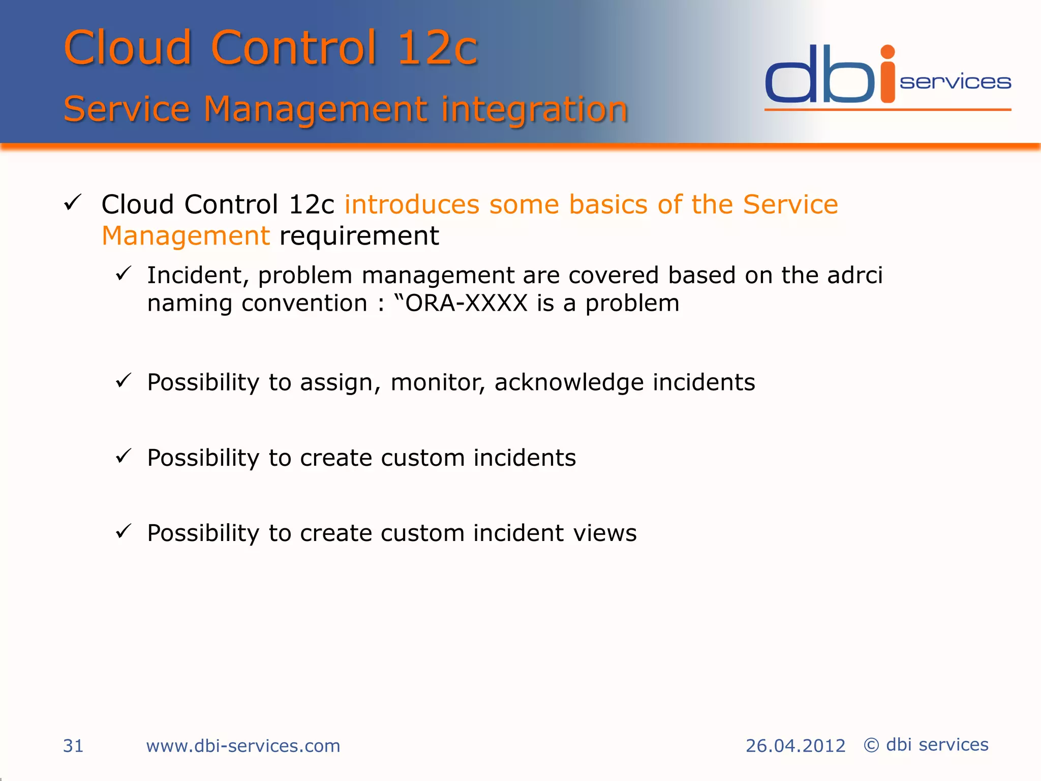 Cloud Control 12c
Service Management integration

 Cloud Control 12c introduces some basics of the Service
  Management requirement
      Incident, problem management are covered based on the adrci
       naming convention : “ORA-XXXX is a problem


      Possibility to assign, monitor, acknowledge incidents


      Possibility to create custom incidents


      Possibility to create custom incident views




31     www.dbi-services.com                                26.04.2012 © dbi services
 