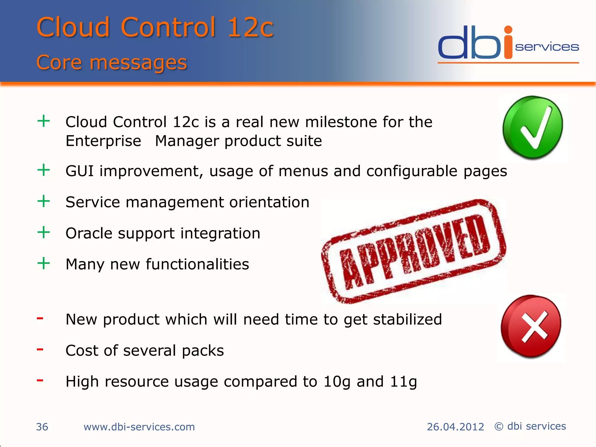 Cloud Control 12c
Core messages

+    Cloud Control 12c is a real new milestone for the
     Enterprise Manager product suite

+    GUI improvement, usage of menus and configurable pages

+    Service management orientation

+    Oracle support integration

+    Many new functionalities


-    New product which will need time to get stabilized

-    Cost of several packs

-    High resource usage compared to 10g and 11g

36     www.dbi-services.com                          26.04.2012 © dbi services
 